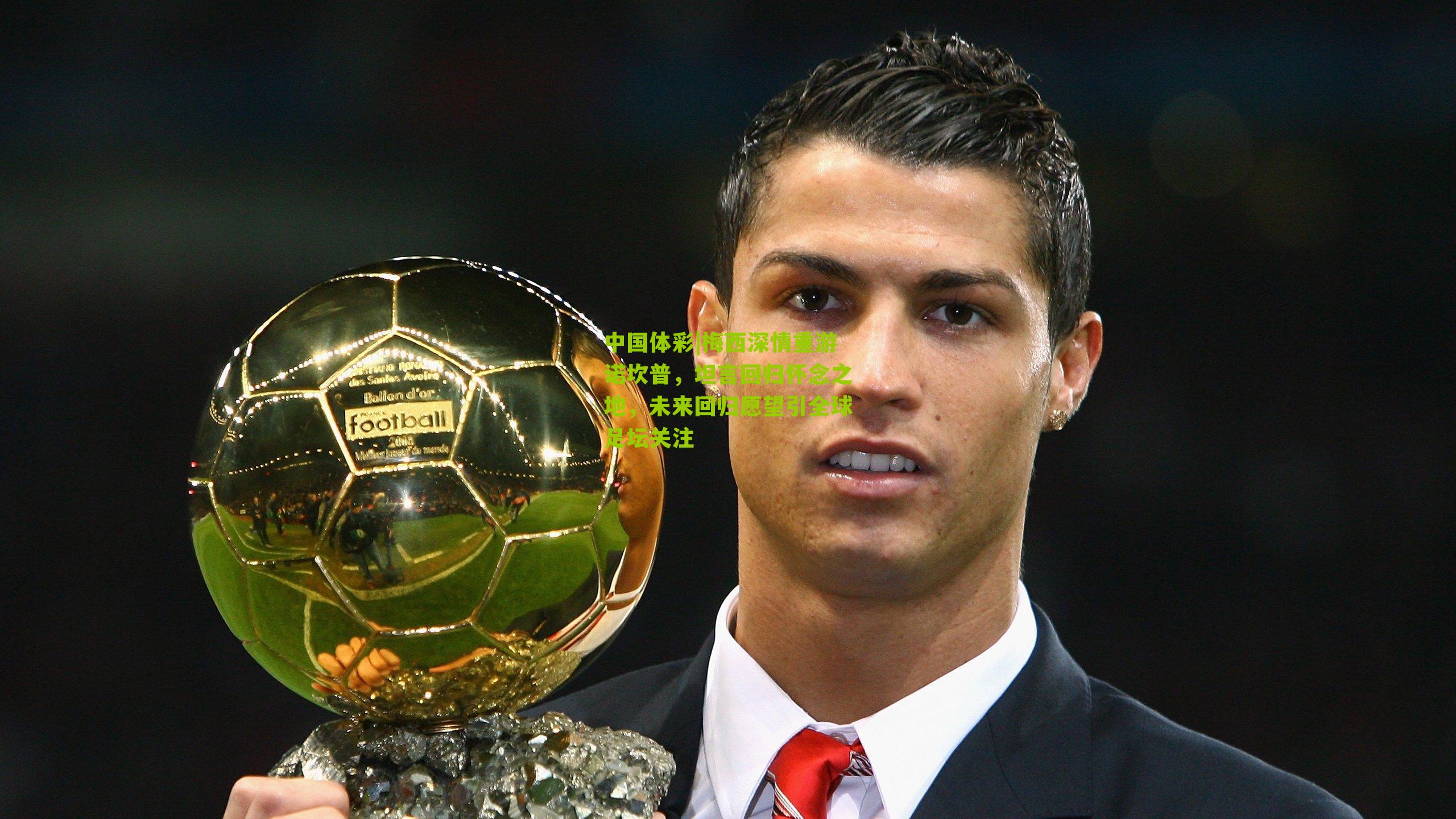 梅西深情重游诺坎普，坦言回归怀念之地，未来回归愿望引全球足坛关注